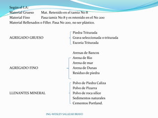 Según el I.A: 
Material Grueso Mat. Retenido en el tamiz No 8 
Material Fino Pasa tamiz No 8 y es retenido en el No 200 
Material Rellenados o Filler. Pasa No 200, no ser plástico. 
Piedra Triturada 
AGREGADO GRUESO Grava seleccionada o triturada 
Escoria Triturada 
Arenas de Bancos 
Arena de Rio 
Arena de mar 
AGREGADO FINO Arena de Dunas 
Residuo de piedra 
Polvo de Piedra Caliza 
Polvo de Pizarra 
LLENANTES MINERAL Polvo de roca sílice 
Sedimentos naturales 
Cementos Portland. 
ING-WESLEY SALAZAR BRAVO 
 