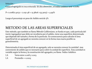 Solución.- 
Como el agregado es roca triturada de alta absorción , el índice asfaltico será 0.0080 
P= 0.008(0.41x31 + 2.05x 48 + 15.38x16 +53.30x5) = 4.99% 
Luego el porcentaje en peso de Asfalto será de 5% 
METODO DE LAS AREAS SUPERFICIALES 
Este método, que también se llama Método Californiano, se funda en que, cada partícula del 
inerte (agregados) que debe ser recubierta por el asfalto, tiene una superficie determinada 
que depende del tamaño y forma de la partícula. En consecuencia para calcular el área 
superficial de un agregado se necesita conocer en la forma mas exacta posible su 
granulometría. 
Determinada el área superficial de un agregado, solo se necesita conocer la cantidad mas 
conveniente de asfalto que es necesario para cubrir la unidad de superficie. Esta cantidad es 
variable según la forma y la constitución del agregado y se llama Índice Asfaltico 
I.A Varia entre 0.008 y 0.003 
I.A Promedio = 0.0015 
ING-WESLEY SALAZAR BRAVO 
 