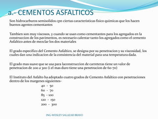 a.- CEMENTOS ASFALTICOS 
Son hidrocarburos semisolidos cpn ciertas caracteristicas fisico quimicas que los hacen 
buenos agentes cementantes 
Tambien son muy viscosos, y cuando se usan como cementantes para los agregados en la 
construccion de los pavimentos, es necesario calentar tanto los agregados como el cemento 
Asfaltico antes de mezclar los dos materiales 
El grado especifico del Cemento Asfaltico, se designa por su penetracion y su viscosidad, los 
cuales dan una indicacion de la consistencia del material para una temperatura dada. 
El grado mas suave que se usa para laconstruccion de carreteras tiene un valor de 
penetracion de 200 a 300 (i el mas duro tiene una penetracion de 60-70) 
El Instituto del Asfalto ha adoptado cuatro grados de Cemento Asfaltico con penetraciones 
dentro de los margenes siguientes- 
40 - 50 
60 - 70 
85 - 100 
120 - 150 
200 - 300 
ING-WESLEY SALAZAR BRAVO 
 
