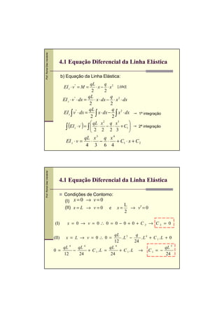 Prof. Romel Dias Vanderlei




                                4.1 Equação Diferencial da Linha Elástica

                                    b) Equação da Linha Elástica:
                                                         qL        q
                                     EI z ⋅ v '' = M =        ⋅ x − ⋅ x 2 [.(dx)]
                                                          2        2
                                                        qL            q
                                     EI z ⋅ v '' ⋅ dx =     ⋅ x ⋅ dx − ⋅ x 2 ⋅ dx
                                                         2            2
                                                          qL             q 2
                                     EI z ∫ v '' ⋅ dx =       ∫ x ⋅ dx − 2 ∫ x ⋅ dx    1ª integração
                                                           2
                                         (EI z ⋅ v ' ) = ∫  qL ⋅ x2 − q ⋅ x3 + C1 
                                                                    2        3

                                       ∫                   
                                                            2
                                                                       2
                                                                                   
                                                                                   
                                                                                   
                                                                                       2ª integração


                                                  qL x 3 q x 4
                                       EI z ⋅ v =   ⋅ − ⋅      + C1 ⋅ x + C 2
                                                   4 3 6 4
Prof. Romel Dias Vanderlei




                                4.1 Equação Diferencial da Linha Elástica

                                      Condições de Contorno:
                                      (I) x = 0 → v = 0
                                                               L
                                      (II) x = L → v = 0 e x =   → v′ = 0
                                                               2

                             (I)        x = 0 → v = 0∴ 0 = 0 − 0 + 0 + C2 → C2 = 0

                                                                  qL          q
                             (II)      x = L → v = 0∴ 0 =             .L3 −     .L4 + C 1 .L + 0
                                                                  12         24
                                     qL 4     qL  4
                                                               qL  4
                                                                                             qL 3
                             0 =            −       + C 1 .L =       + C 1 .L → C 1 = −
                                     12        24               24                           24
 