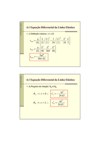 Prof. Romel Dias Vanderlei




                             4.1 Equação Diferencial da Linha Elástica

                              c) Deflexão máxima x = L/2:

                                       q      L  L 3 1  L 4 L3 L 
                               vmáx =         ⋅  − ⋅  − ⋅ 
                                      EI z   12  2  24  2  24 2 
                                                                     
                                       q  L4 L4 L4 
                               vmáx =       −     − 
                                      EI z  96 384 48 
                                          5qL4
                               vmáx = −
                                        384 ⋅ EI z
Prof. Romel Dias Vanderlei




                             4.1 Equação Diferencial da Linha Elástica

                              d) Ângulos de rotação: θA e θB

                                                                  qL 3
                                   θ A → x = 0∴       v ′A = −
                                                                 24 EI z

                                                             qL 3
                                  θB → x = L∴          v′ =
                                                        B
                                                            24 EI z
 