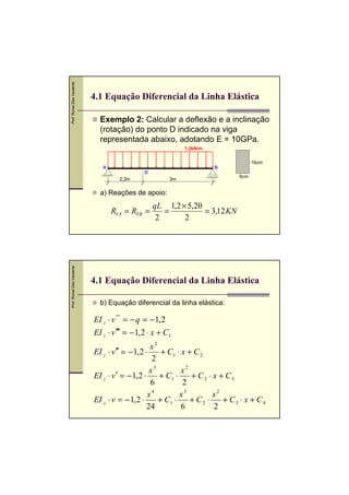 Prof. Romel Dias Vanderlei




                             4.1 Equação Diferencial da Linha Elástica

                               Exemplo 2: Calcular a deflexão e a inclinação
                               (rotação) do ponto D indicado na viga
                               representada abaixo, adotando E = 10GPa.
                                                               1,2kN/m

                                                                                      16cm
                                A                                        B
                                                D
                                                                                6cm
                                       2,2m               3m


                               a) Reações de apoio:
                                                    qL 1,2 × 5,20
                                    RVA = RVB =        =          = 3,12 KN
                                                     2      2
Prof. Romel Dias Vanderlei




                             4.1 Equação Diferencial da Linha Elástica

                               b) Equação diferencial da linha elástica:

                             EI z ⋅ v '''' = − q = − 1, 2
                             EI z ⋅ v ′′′ = − 1, 2 ⋅ x + C1
                                                    x2
                             EI z ⋅ v ′′ = − 1, 2 ⋅     + C1 ⋅ x + C 2
                                                     2
                                                    x3         x2
                             EI z ⋅ v ′ = − 1, 2 ⋅     + C1 ⋅     + C 2 ⋅ x + C3
                                                    6          2
                                                   x4         x3          x2
                             EI z ⋅ v = − 1, 2 ⋅       + C1 ⋅     + C2 ⋅     + C3 ⋅ x + C4
                                                   24          6          2
 