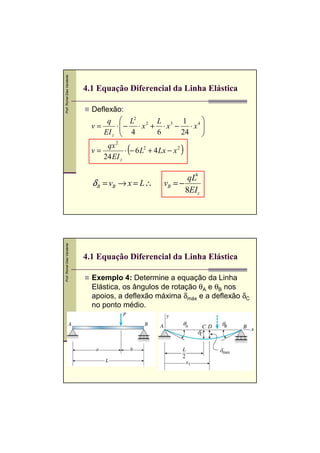 Prof. Romel Dias Vanderlei




                             4.1 Equação Diferencial da Linha Elástica

                               Deflexão:
                                   q  L2 2 L 3 1 4 
                               v=     ⋅− ⋅ x + ⋅ x − ⋅ x 
                                  EI z  4
                                              6     24   
                                                          

                               v=
                                   qx 2
                                  24 EI z
                                            (
                                          ⋅ − 6 L2 + 4 Lx − x 2   )

                                                                 qL4
                               δ B = vB → x = L ∴        vB = −
                                                                8EIz
Prof. Romel Dias Vanderlei




                             4.1 Equação Diferencial da Linha Elástica

                               Exemplo 4: Determine a equação da Linha
                               Elástica, os ângulos de rotação θA e θB nos
                               apoios, a deflexão máxima δmáx e a deflexão δC
                               no ponto médio.
 