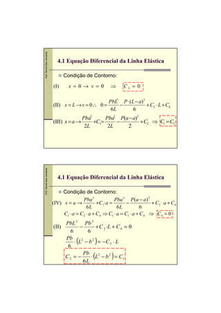 Prof. Romel Dias Vanderlei




                               4.1 Equação Diferencial da Linha Elástica

                                   Condição de Contorno:

                             (I)     x = 0→ v = 0           ⇒      C3 = 0

                                                     PbL3 P ⋅ ( L − a)3
                             (II) x = L → v = 0∴ 0 =     −              + C2 ⋅ L + C4
                                                      6L         6
                                           Pba2      Pba2 P(a − a)2
                             (III) x = a →      +C1=     −          + C2 ⇒ C1 = C2
                                            2L        2L     2
Prof. Romel Dias Vanderlei




                               4.1 Equação Diferencial da Linha Elástica

                                  Condição de Contorno:
                                             Pba 3            Pba 3 P ( a − a ) 3
                             (IV) x = a →            +C 1⋅a =        −            + C2 ⋅ a + C4
                                               6L               6L           6
                                  C1 ⋅ a = C 2 ⋅ a + C 4 ⇒ C1 ⋅ a = C1 ⋅ a + C 4 ⇒ C 4 = 0
                                  PbL 2 Pb 3
                             (II)       −       + C 2 ⋅L + C 4 = 0
                                    6       6
                                  Pb
                                   6
                                         (         )
                                      ⋅ L2 − b 2 = − C 2 ⋅ L

                                  C2 = −
                                          Pb
                                          6L
                                                  (         )
                                              ⋅ L2 − b 2 = C1
 