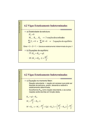 Prof. Romel Dias Vanderlei




                             4.2 Vigas Estaticamente Indeterminadas

                                 a) Estaticidade da estrutura:
                                   HA = 0
                                   M A , RVA , RVb → 3 reações desconheci
                                                                        das,




                                   ∑F     Y   =0 e    ∑M = 0       → 2 equações de equilíbrio

                             Grau = 3 – 2 = 1        Estrutura estaticamente indeterminada de grau 1

                                 b) Equações de equilíbrio:
                                    (1)   RVA + RVB = qL
                                                             qL2
                                    (2)   M A + RVB ⋅ L =
                                                              2
Prof. Romel Dias Vanderlei




                             4.2 Vigas Estaticamente Indeterminadas

                                 c) Equação no momento fletor:
                                    Reação redundante reação em excesso que pode ser
                                    liberada da estrutura, porém, deixando-a estável e
                                    estaticamente determinada.
                                    Escolhemos RVB como reação redundante, e as outras
                                    reações serão escritas em função desta.

                                RVA = qL − RVB
                                     qL2
                                MA =     − RVB ⋅ L
                                      2
                                                    qx 2                      qL2           qx 2
                                M = RVA ⋅ x − M A −      = (qL − RVB ) ⋅ x − 
                                                                                  − RVB .L  −
                                                                                             2
                                                     2                         2           
 