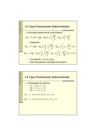 Prof. Romel Dias Vanderlei




                              4.2 Vigas Estaticamente Indeterminadas

                                 d) Equação diferencial da Linha Elástica:
                                                                   qL2          qx 2
                              EI z ⋅ v ′′ = M = (qL − RVB ) ⋅ x − 
                                                                   2 − RVB ⋅ L  − 2
                                                                                
                                                                               
                                    Integrando:
                                                         x 2  qL2                   qx 3
                              EI z ⋅ v ′ = (qL − RVB ) ⋅    −        − RVB ⋅ L 
                                                                                ⋅x −      + C1
                                                         2  2                       6
                                                     x 3  qL2             x 2 qx 4
                             EI z ⋅ v = (qL − RVB ) ⋅ −        − RVB ⋅ L  ⋅ −
                                                                           2 24 + C1 ⋅ x + C2
                                                     6  2
                                                                         
                                      3 incógnitas C1, C2 e RVB
                                      São necessárias 3 condições de contorno
Prof. Romel Dias Vanderlei




                              4.2 Vigas Estaticamente Indeterminadas

                                 e) Condições de contorno:
                                    (I)      x = 0 → v' = 0
                                    (II)     x=0→v=0
                                    (III)    x=L→v=0

                             (I ) →         0 = 0 − 0 − 0 + C1 ⇒ C1 = 0

                             ( II ) → 0 = 0 − 0 − 0 + 0 + C 2 ⇒ C 2 = 0
 