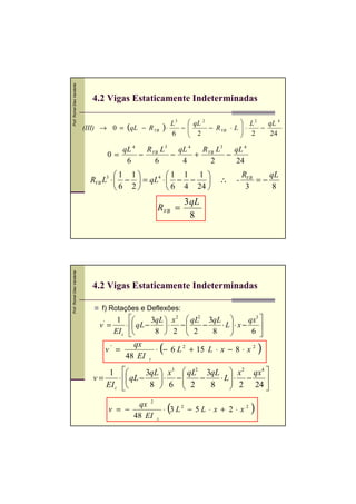 Prof. Romel Dias Vanderlei




                                4.2 Vigas Estaticamente Indeterminadas

                                                              L 3  qL 2             L2   qL 4
                             (III) → 0 = (qL − R VB ) ⋅          −
                                                                   2 − R VB ⋅ L    ⋅
                                                                                     2  −
                                                              6                           24

                                        qL 4   R VB L3 qL 4   R VB L3 qL 4
                                     0=      −        −     +        −
                                         6        6     4        2     24
                                        1 1         1 1 1                       RVB    qL
                               RVB L3 ⋅  −  = qL4 ⋅  − −               ∴    -       =−
                                        6 2          6 4 24                      3      8
                                                                  3qL
                                                      RVB =
                                                                   8
Prof. Romel Dias Vanderlei




                                4.2 Vigas Estaticamente Indeterminadas

                                  f) Rotações e Deflexões:
                                          1       3qL  x 2  qL2 3qL           qx3 
                                  v' =    ⋅  qL −      ⋅ −     −    ⋅ L ⋅ x −     
                                            
                                         EI z        8  2  2      8     
                                                                                   6 

                                     v' =
                                              qx
                                          48 EI z
                                                          (
                                                     ⋅ − 6 L 2 + 15 L ⋅ x − 8 ⋅ x 2        )
                                      1             3qL  x3  qL2 3qL  x 2 qx4 
                                v=          ⋅  qL −     ⋅ −     −   ⋅ L⋅ −
                                                                            2 24 
                                     EI z            8  6  2
                                                                     8           

                                      v = −
                                             qx 2
                                            48 EI
                                                              (
                                                          ⋅ 3 L2 − 5 L ⋅ x + 2 ⋅ x 2   )
                                                      z
 
