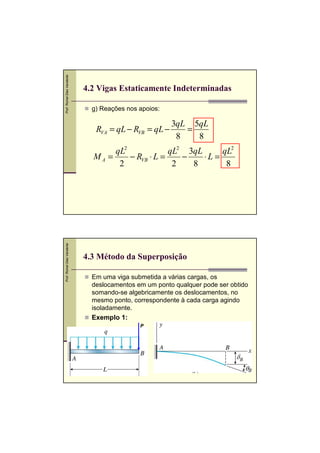 Prof. Romel Dias Vanderlei




                             4.2 Vigas Estaticamente Indeterminadas

                               g) Reações nos apoios:

                                                        3qL 5qL
                                RVA = qL − RVB = qL −      =
                                                         8   8
                                    qL2             qL2 3qL      qL2
                               MA =     − RVB ⋅ L =    −    ⋅L =
                                     2               2   8        8
Prof. Romel Dias Vanderlei




                             4.3 Método da Superposição

                               Em uma viga submetida a várias cargas, os
                               deslocamentos em um ponto qualquer pode ser obtido
                               somando-se algebricamente os deslocamentos, no
                               mesmo ponto, correspondente à cada carga agindo
                               isoladamente.
                               Exemplo 1:
                                              P
 
