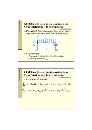 Prof. Romel Dias Vanderlei




                               4.4 Método da Superposição Aplicado em
                               Vigas Estaticamente Indeterminadas
                                 Exemplo 5: Determine as reações dos apoios da
                                 viga abaixo usando o Método da Superposição.




                                 a) Estaticidade:
                                      Grau = 4(eq.) – 3(reações) = 1   Hiperestática
                                      Reação Redundante RVB
Prof. Romel Dias Vanderlei




                               4.4 Método da Superposição Aplicado em
                               Vigas Estaticamente Indeterminadas
                                 b) Equação de Equilíbrio:

                             ∑F   Y   = 0 ∴ RVA + RVB − qL = 0 ⇒ RVA = qL − RVB

                                                        qL2           qL2
                             ∑ M A = 0 ∴ M A + RVB ⋅ L − 2 = 0 ⇒ M A = 2 − RVB ⋅ L
 