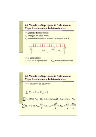 Prof. Romel Dias Vanderlei




                               4.4 Método da Superposição Aplicado em
                               Vigas Estaticamente Indeterminadas
                                   Exemplo 6: Determinar:
                                a) a reação em cada apoio;
                                b) a declividade da linha elástica na extremidade A.

                                                                     q


                                     A                                                C
                                                                         B
                                                      2L/3                    L/3
                                                                L



                                  a) Estaticidade:
                                  4-3=1         Hiperestática       RVB      Reação Redundante
Prof. Romel Dias Vanderlei




                               4.4 Método da Superposição Aplicado em
                               Vigas Estaticamente Indeterminadas
                                  b) Equações de Equilíbrio:



                                ∑F       X   = 0 ⇒ R HC = 0

                             ∑F  Y   = 0 ⇒ RVA + RVB + RVC = qL∴RVA + RVC = qL− RVB
                                             2L           qL2       qL 2R
                             ∑ M A = 0 ⇒ RVB. 3 + RVC .L = 2 ∴ RVC = 2 − 3VB
 
