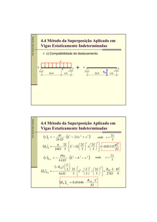 Prof. Romel Dias Vanderlei




                                 4.4 Método da Superposição Aplicado em
                                 Vigas Estaticamente Indeterminadas
                                      c) Compatibilidade de deslocamento:

                                                         q


                             A                                             C     A                               C
                                                             B
                                                                                                     RVB
                                             2L/3                L/3                         2L/3          L/3
Prof. Romel Dias Vanderlei




                                 4.4 Método da Superposição Aplicado em
                                 Vigas Estaticamente Indeterminadas
                                   (v )q      = −
                                                   qx
                                                 24 EI
                                                                   (
                                                       ⋅ L3 − 2 Lx 2 + x 3              )
                                                                                 onde x =
                                                                                          2L
                                                                                           3
                                                  q 2L  3         2 L   2L  
                                                                         2      3
                                                                                             qL4
                                   (δ B )q   =−       ⋅ ⋅  L − 2L  +    = −0,01132
                                                24EI 3           3   3               EI

                                   (v )R     VB
                                                  = −
                                                         Pbx
                                                        6 LEI
                                                                       (
                                                              ⋅ L2 − b 2 − x 2          )     onde    x=
                                                                                                           2L
                                                                                                            3

                                                    (− RVB ) ⋅  L 
                                                                
                                                             3  ⋅ 2 L ⋅  L2 −  L  −  2 L   = RVB ⋅ L ⋅ 4 L
                                                                                      2         2                 2
                                 (δ B )R     =−                                     
                                       VB
                                                        6 LEI        3          3   3   27 EI 9
                                                                                                  
                                                                                       R VB ⋅ L3
                                                         (δ B )V       = 0 , 01646 ⋅
                                                                   B
                                                                                          EI
 