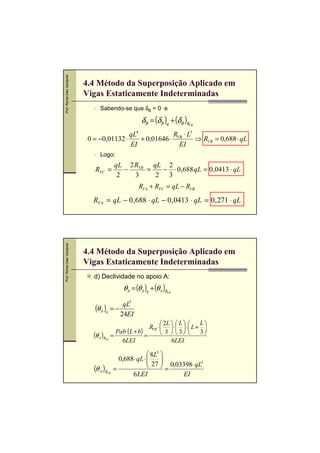 Prof. Romel Dias Vanderlei




                             4.4 Método da Superposição Aplicado em
                             Vigas Estaticamente Indeterminadas
                                   Sabendo-se que δB = 0 e

                                                           δB = (δB )q + (δB )RVB


                                             qL        4
                                                            RVB ⋅ L3
                              0 = −0,01132 ⋅    + 0,01646 ⋅          ⇒ RVB = 0,688 ⋅ qL
                                             EI               EI
                                   Logo:
                                               qL 2 RVB qL 2
                                RVC =             −    =  − ⋅ 0,688 qL = 0,0413 ⋅ qL
                                                2   3    2 3
                                                           RVA + RVC = qL − RVB
                                RVA = qL − 0 ,688 ⋅ qL − 0 ,0413 ⋅ qL = 0 , 271 ⋅ qL
Prof. Romel Dias Vanderlei




                             4.4 Método da Superposição Aplicado em
                             Vigas Estaticamente Indeterminadas
                                d) Declividade no apoio A:
                                                  θA = (θA )q + (θA )R
                                                                     VB



                                             qL3
                                (θ A )q = −
                                            24EI
                                                                     2L   L     L
                                                              RVB ⋅   ⋅   ⋅  L + 
                                             Pab⋅ (L + b)            3   3      3
                                (θ A )R    =              =
                                      VB
                                               6LEI                      6LEI

                                                               8L3 
                                                 0,688 ⋅ qL ⋅ 
                                                               27  0,03398⋅ qL3
                                                                    
                                (θ A )R        =                   =
                                          VB
                                                      6LEI               EI
 