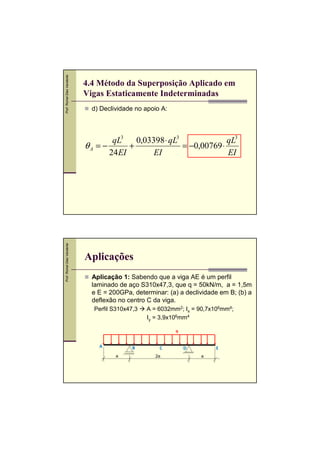 Prof. Romel Dias Vanderlei




                             4.4 Método da Superposição Aplicado em
                             Vigas Estaticamente Indeterminadas
                               d) Declividade no apoio A:



                                     qL3 0,03398 ⋅ qL3              qL3
                             θA = −       +            = −0,00769 ⋅
                                    24 EI     EI                    EI
Prof. Romel Dias Vanderlei




                             Aplicações
                               Aplicação 1: Sabendo que a viga AE é um perfil
                               laminado de aço S310x47,3, que q = 50kN/m, a = 1,5m
                               e E = 200GPa, determinar: (a) a declividade em B; (b) a
                               deflexão no centro C da viga.
                               Perfil S310x47,3   A = 6032mm2; Ix = 90,7x106mm4;
                                                  Iy = 3,9x106mm4

                                                            q


                                 A           B        C         D        E
                                       a             2a             a
 