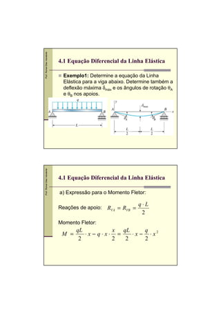 Prof. Romel Dias Vanderlei




                             4.1 Equação Diferencial da Linha Elástica

                              Exemplo1: Determine a equação da Linha
                              Elástica para a viga abaixo. Determine também a
                              deflexão máxima δmáx e os ângulos de rotação θA
                              e θB nos apoios.
Prof. Romel Dias Vanderlei




                             4.1 Equação Diferencial da Linha Elástica

                             a) Expressão para o Momento Fletor:

                                                               q⋅L
                             Reações de apoio:   RVA = RVB =
                                                                2
                             Momento Fletor:
                                    qL         x qL      q
                              M =      ⋅x− q⋅x⋅ =   ⋅ x − ⋅ x2
                                     2         2  2      2
 