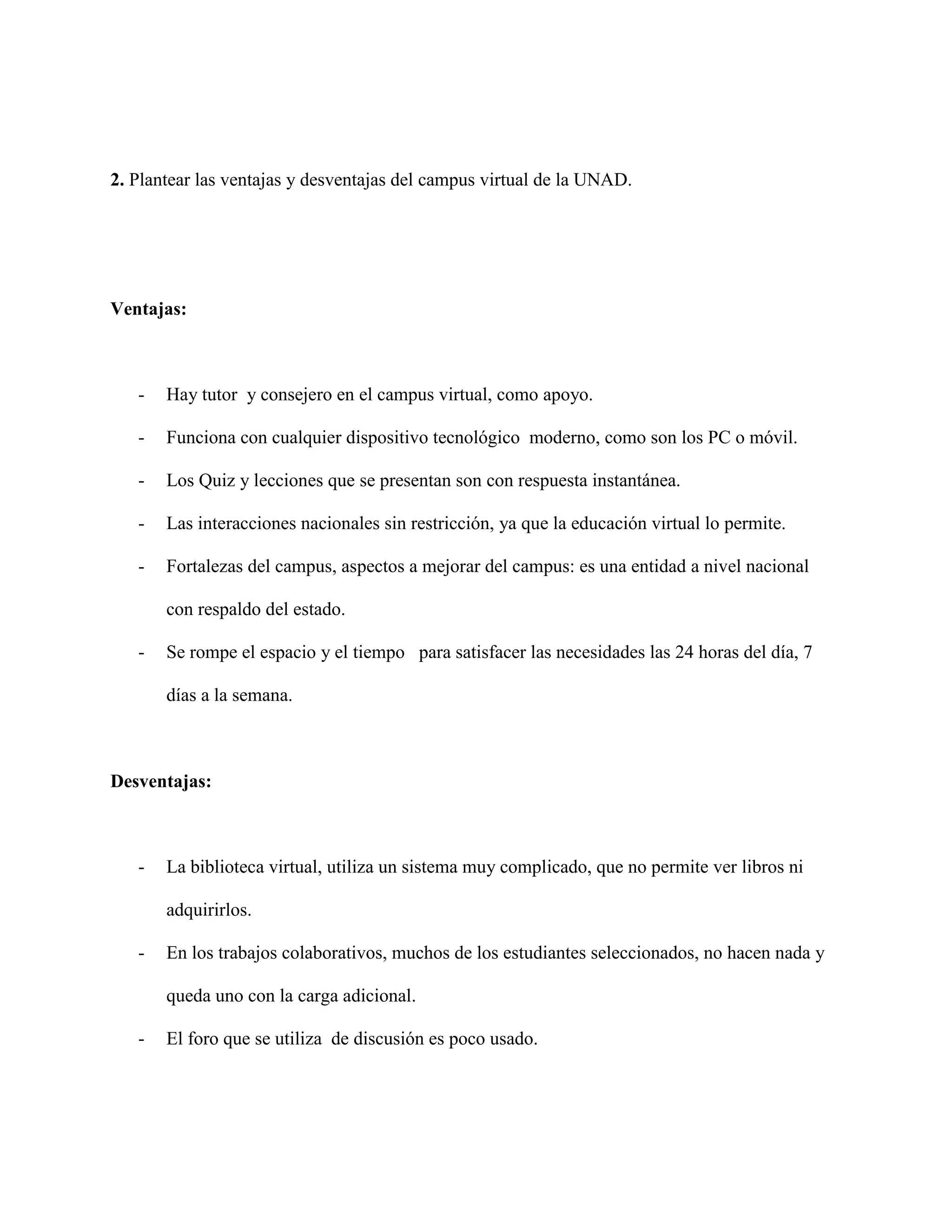 2. Plantear las ventajas y desventajas del campus virtual de la UNAD. 
Ventajas: 
- Hay tutor y consejero en el campus virtual, como apoyo. 
- Funciona con cualquier dispositivo tecnológico moderno, como son los PC o móvil. 
- Los Quiz y lecciones que se presentan son con respuesta instantánea. 
- Las interacciones nacionales sin restricción, ya que la educación virtual lo permite. 
- Fortalezas del campus, aspectos a mejorar del campus: es una entidad a nivel nacional 
con respaldo del estado. 
- Se rompe el espacio y el tiempo para satisfacer las necesidades las 24 horas del día, 7 
días a la semana. 
Desventajas: 
- La biblioteca virtual, utiliza un sistema muy complicado, que no permite ver libros ni 
adquirirlos. 
- En los trabajos colaborativos, muchos de los estudiantes seleccionados, no hacen nada y 
queda uno con la carga adicional. 
- El foro que se utiliza de discusión es poco usado. 
 