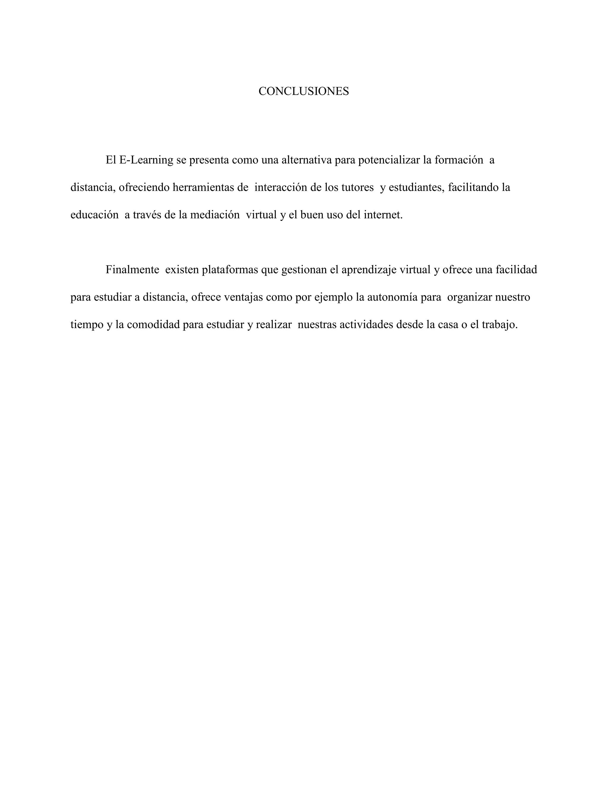 CONCLUSIONES 
El E-Learning se presenta como una alternativa para potencializar la formación a 
distancia, ofreciendo herramientas de interacción de los tutores y estudiantes, facilitando la 
educación a través de la mediación virtual y el buen uso del internet. 
Finalmente existen plataformas que gestionan el aprendizaje virtual y ofrece una facilidad 
para estudiar a distancia, ofrece ventajas como por ejemplo la autonomía para organizar nuestro 
tiempo y la comodidad para estudiar y realizar nuestras actividades desde la casa o el trabajo. 
 