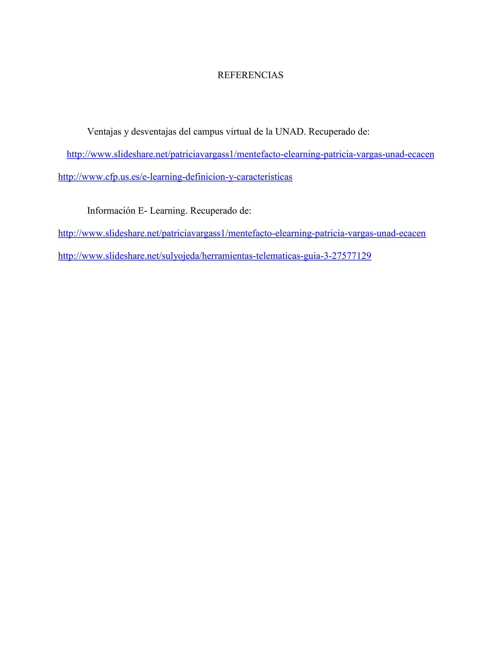 REFERENCIAS 
Ventajas y desventajas del campus virtual de la UNAD. Recuperado de: 
http://www.slideshare.net/patriciavargass1/mentefacto-elearning-patricia-vargas-unad-ecacen 
http://www.cfp.us.es/e-learning-definicion-y-caracteristicas 
Información E- Learning. Recuperado de: 
http://www.slideshare.net/patriciavargass1/mentefacto-elearning-patricia-vargas-unad-ecacen 
http://www.slideshare.net/sulyojeda/herramientas-telematicas-guia-3-27577129 
