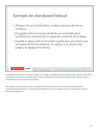 El storyboard textual se completa cuando se entrega a cualquier programador y otros usuarios obtendrían
resultados muy similares. Si todos ellos crearon soluciones completamente diferentes, significa que el
storyboard era el que estaba incompleto.
Para probar el storyboard, puede entregárselo a tres personas y hacer que estas le expliquen el
funcionamiento del juego. Si existen grandes diferencias en sus explicaciones, el storyboard requiere
información adicional.
17
 
