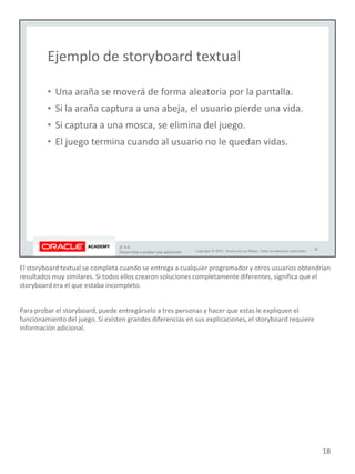 El storyboard textual se completa cuando se entrega a cualquier programador y otros usuarios obtendrían
resultados muy similares. Si todos ellos crearon soluciones completamente diferentes, significa que el
storyboard era el que estaba incompleto.
Para probar el storyboard, puede entregárselo a tres personas y hacer que estas le expliquen el
funcionamiento del juego. Si existen grandes diferencias en sus explicaciones, el storyboard requiere
información adicional.
18
 