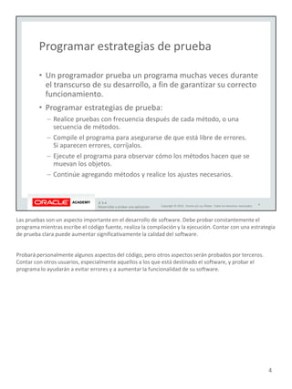 Las pruebas son un aspecto importante en el desarrollo de software. Debe probar constantemente el
programa mientras escribe el código fuente, realiza la compilación y la ejecución. Contar con una estrategia
de prueba clara puede aumentar significativamente la calidad del software.
Probará personalmente algunos aspectos del código, pero otros aspectos serán probados por terceros.
Contar con otros usuarios, especialmente aquellos a los que está destinado el software, y probar el
programa lo ayudarán a evitar errores y a aumentar la funcionalidad de su software.
4
 