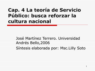 Cap. 4 La teoría de Servicio Público: busca reforzar la cultura nacional José Martínez Terrero. Universidad Andrés Bello,2006 Síntesis elaborada por: Msc.Lilly Soto  