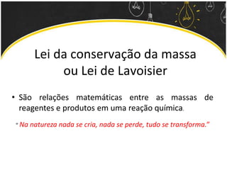 Lei da conservação da massa
ou Lei de Lavoisier
• São relações matemáticas entre as massas de
reagentes e produtos em uma reação química.
“ Na natureza nada se cria, nada se perde, tudo se transforma.”
 