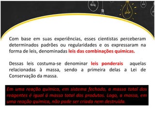 Com base em suas experiências, esses cientistas perceberam
determinados padrões ou regularidades e os expressaram na
forma de leis, denominadas leis das combinações químicas.
Dessas leis costuma-se denominar leis ponderais aquelas
relacionadas à massa, sendo a primeira delas a Lei de
Conservação da massa.
Em uma reação química, em sistema fechado, a massa total dos
reagentes é igual á massa total dos produtos. Logo, a massa, em
uma reação química, não pode ser criada nem destruída.
 