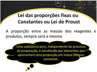 Lei das proporções fixas ou
Constantes ou Lei de Proust
A proporção entre as massas dos reagentes e
produtos, sempre será a mesma.
Uma substância pura, independente do processo
de preparação, é constituída por elementos que
apresentam uma proporção em massa sempre
constante.
 