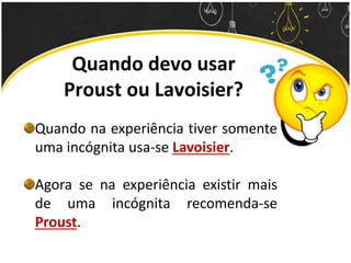 Quando devo usar
Proust ou Lavoisier?
Quando na experiência tiver somente
uma incógnita usa-se Lavoisier.
Agora se na experiência existir mais
de uma incógnita recomenda-se
Proust.
 