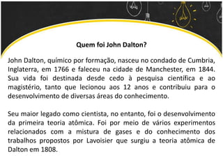 Quem foi John Dalton?
John Dalton, químico por formação, nasceu no condado de Cumbria,
Inglaterra, em 1766 e faleceu na cidade de Manchester, em 1844.
Sua vida foi destinada desde cedo à pesquisa científica e ao
magistério, tanto que lecionou aos 12 anos e contribuiu para o
desenvolvimento de diversas áreas do conhecimento.
Seu maior legado como cientista, no entanto, foi o desenvolvimento
da primeira teoria atômica. Foi por meio de vários experimentos
relacionados com a mistura de gases e do conhecimento dos
trabalhos propostos por Lavoisier que surgiu a teoria atômica de
Dalton em 1808.
 