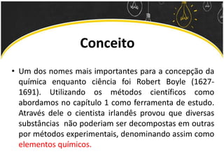 Conceito
• Um dos nomes mais importantes para a concepção da
química enquanto ciência foi Robert Boyle (1627-
1691). Utilizando os métodos científicos como
abordamos no capítulo 1 como ferramenta de estudo.
Através dele o cientista irlandês provou que diversas
substâncias não poderiam ser decompostas em outras
por métodos experimentais, denominando assim como
elementos químicos.
 