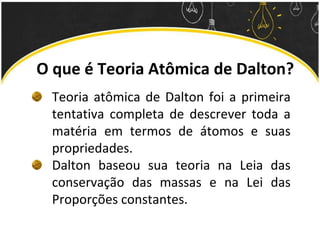 O que é Teoria Atômica de Dalton?
Teoria atômica de Dalton foi a primeira
tentativa completa de descrever toda a
matéria em termos de átomos e suas
propriedades.
Dalton baseou sua teoria na Leia das
conservação das massas e na Lei das
Proporções constantes.
 