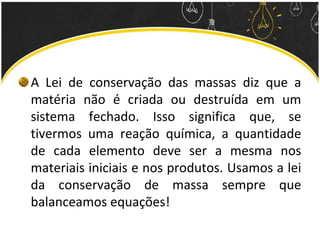 A Lei de conservação das massas diz que a
matéria não é criada ou destruída em um
sistema fechado. Isso significa que, se
tivermos uma reação química, a quantidade
de cada elemento deve ser a mesma nos
materiais iniciais e nos produtos. Usamos a lei
da conservação de massa sempre que
balanceamos equações!
 