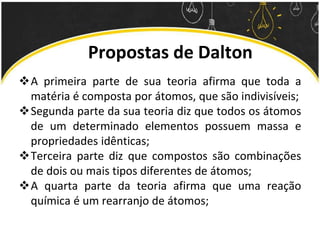 Propostas de Dalton
A primeira parte de sua teoria afirma que toda a
matéria é composta por átomos, que são indivisíveis;
Segunda parte da sua teoria diz que todos os átomos
de um determinado elementos possuem massa e
propriedades idênticas;
Terceira parte diz que compostos são combinações
de dois ou mais tipos diferentes de átomos;
A quarta parte da teoria afirma que uma reação
química é um rearranjo de átomos;
 