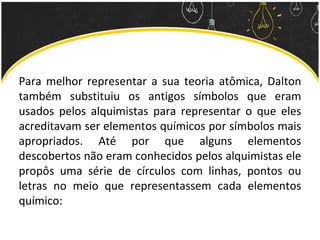 Para melhor representar a sua teoria atômica, Dalton
também substituiu os antigos símbolos que eram
usados pelos alquimistas para representar o que eles
acreditavam ser elementos químicos por símbolos mais
apropriados. Até por que alguns elementos
descobertos não eram conhecidos pelos alquimistas ele
propôs uma série de círculos com linhas, pontos ou
letras no meio que representassem cada elementos
químico:
 