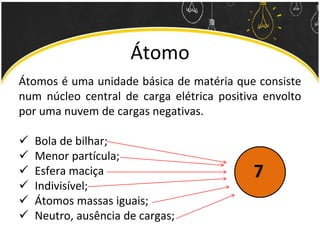 Átomo
Átomos é uma unidade básica de matéria que consiste
num núcleo central de carga elétrica positiva envolto
por uma nuvem de cargas negativas.
 Bola de bilhar;
 Menor partícula;
 Esfera maciça
 Indivisível;
 Átomos massas iguais;
 Neutro, ausência de cargas;
7
 
