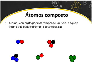 Átomos composto
• Átomos composto pode decompor-se, ou seja, é aquele
átomo que pode sofrer uma decomposição.
 