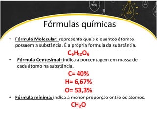 Fórmulas químicas
• Fórmula Molecular: representa quais e quantos átomos
possuem a substância. É a própria formula da substância.
C₆H₁₂O₆
• Fórmula Centesimal: indica a porcentagem em massa de
cada átomo na substância.
C= 40%
H= 6,67%
O= 53,3%
• Fórmula mínima: indica a menor proporção entre os átomos.
CH₂O
 