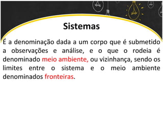 Sistemas
É a denominação dada a um corpo que é submetido
a observações e análise, e o que o rodeia é
denominado meio ambiente, ou vizinhança, sendo os
limites entre o sistema e o meio ambiente
denominados fronteiras.
 
