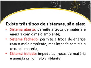 Existe três tipos de sistemas, são eles:
• Sistema aberto: permite a troca de matéria e
energia com o meio ambiente;
• Sistema fechado: permite a troca de energia
com o meio ambiente, mas impede com ele a
troca de matéria;
• Sistema isolado: impede as trocas de matéria
e energia om o meio ambiente;
 