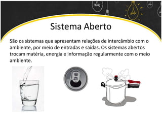 Sistema Aberto
São os sistemas que apresentam relações de intercâmbio com o
ambiente, por meio de entradas e saídas. Os sistemas abertos
trocam matéria, energia e informação regularmente com o meio
ambiente.
 
