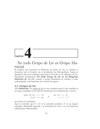 No todo Grupo de Lie es Grupo Ma-
tricial
Se empieza por presentar la deﬁnici´n de grupo de Lie en seguida se
                                      o
demuestra que la funci´n exp es localmente un difeomorﬁsmo. Luego se
                      o
demuestra que todo subgrupo matricial de GLn (K) es un subgrupo de Lie.
Finalmente presentamos: No Todo Grupo de Lie es un Subgrupo
Matricial de GLn (K), usando el grupo Heisenberg de tama˜o 3 como
                                                            n
contraejemplo y herramientas de la teor´ de grupos.
                                        ıa

4.1. Grupos de Lie
 4.1 Deﬁnici´n. Un grupo de Lie es una variedad suave G que tambi´n es
             o                                                         e
un grupo topol´gico en la cual las operaciones de multiplicaci´n e inverso
              o                                               o

          mult : G × G −→ G                  inv : G −→ G
                                        y
                  (x, y) −→ xy                     x −→ x−1

son suaves en variedades.
Aqu´ se entiende que G × G es la variedad producto, G es un espacio
    ı
topol´gico Hausdorﬀ separable y la extensi´n de mult e inv son funciones
      o                                   o
inﬁnitamente diferenciables.

                                   75
 