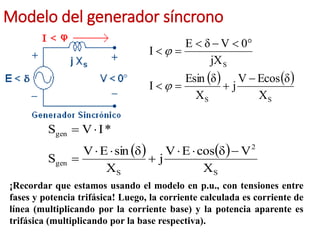 Modelo del generador síncrono
   
S
S
S
X
δ
Ecos
V
j
X
δ
Esin
I
jX
0
V
δ
E
I












   
S
2
S
gen
gen
X
V
δ
cos
E
V
j
X
δ
sin
E
V
S
*
I
V
S









¡Recordar que estamos usando el modelo en p.u., con tensiones entre
fases y potencia trifásica! Luego, la corriente calculada es corriente de
línea (multiplicando por la corriente base) y la potencia aparente es
trifásica (multiplicando por la base respectiva).
 