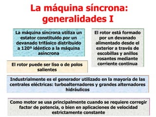 La máquina síncrona:
generalidades I
La máquina síncrona utiliza un
estator constituido por un
devanado trifásico distribuido
a 120º idéntico a la máquina
asíncrona
El rotor está formado
por un devanado
alimentado desde el
exterior a través de
escobillas y anillos
rosantes mediante
corriente continua
El rotor puede ser liso o de polos
salientes
Industrialmente es el generador utilizado en la mayoría de las
centrales eléctricas: turboalternadores y grandes alternadores
hidráulicos
Como motor se usa principalmente cuando se requiere corregir
factor de potencia, o bien en aplicaciones de velocidad
estrictamente constante
 