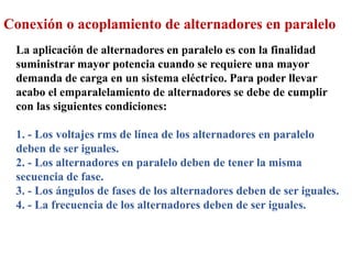 Conexión o acoplamiento de alternadores en paralelo
La aplicación de alternadores en paralelo es con la finalidad
suministrar mayor potencia cuando se requiere una mayor
demanda de carga en un sistema eléctrico. Para poder llevar
acabo el emparalelamiento de alternadores se debe de cumplir
con las siguientes condiciones:
1. - Los voltajes rms de línea de los alternadores en paralelo
deben de ser iguales.
2. - Los alternadores en paralelo deben de tener la misma
secuencia de fase.
3. - Los ángulos de fases de los alternadores deben de ser iguales.
4. - La frecuencia de los alternadores deben de ser iguales.
 