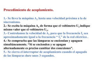 Procedimiento de acoplamiento.
1.- Se lleva la máquina A2 hasta una velocidad próxima a la de
sincronismo.
2.- Se excita la máquina A2 de forma que el voltímetro U2 indique
mismo valor que el voltímetro U1.
3.- Controlamos la velocidad de A2 para que la frecuencia f2 sea
aproximadamente igual a la frecuencia “ f1” de la red eléctrica .
4.- Se comprueba que las lámparas se enciendan y apaguen
simultáneamente. “Si se encienden y se apagan
alternadamente es preciso cambiar dos conexiones”.
5.- Se cierra el interruptor de acoplamiento cuando el apagado
de las lámparas dure unos 3 segundos.
 