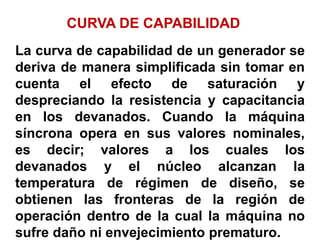 CURVA DE CAPABILIDAD
La curva de capabilidad de un generador se
deriva de manera simplificada sin tomar en
cuenta el efecto de saturación y
despreciando la resistencia y capacitancia
en los devanados. Cuando la máquina
síncrona opera en sus valores nominales,
es decir; valores a los cuales los
devanados y el núcleo alcanzan la
temperatura de régimen de diseño, se
obtienen las fronteras de la región de
operación dentro de la cual la máquina no
sufre daño ni envejecimiento prematuro.
 