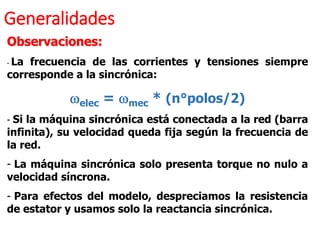 Generalidades
Observaciones:
- La frecuencia de las corrientes y tensiones siempre
corresponde a la sincrónica:
welec = wmec * (n°polos/2)
- Si la máquina sincrónica está conectada a la red (barra
infinita), su velocidad queda fija según la frecuencia de
la red.
- La máquina sincrónica solo presenta torque no nulo a
velocidad síncrona.
- Para efectos del modelo, despreciamos la resistencia
de estator y usamos solo la reactancia sincrónica.
 