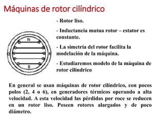 Máquinas de rotor cilíndrico
- Rotor liso.
- Inductancia mutua rotor – estator es
constante.
- La simetría del rotor facilita la
modelación de la máquina.
- Estudiaremos modelo de la máquina de
rotor cilíndrico
En general se usan máquinas de rotor cilíndrico, con pocos
polos (2, 4 o 6), en generadores térmicos operando a alta
velocidad. A esta velocidad las pérdidas por roce se reducen
en un rotor liso. Poseen rotores alargados y de poco
diámetro.
 