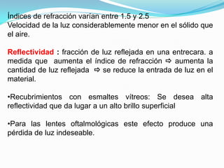 Índices de refracción varían entre 1.5 y 2.5
Velocidad de la luz considerablemente menor en el sólido que
el aire.

Reflectividad : fracción de luz reflejada en una entrecara. a
medida que aumenta el índice de refracción  aumenta la
cantidad de luz reflejada  se reduce la entrada de luz en el
material.

•Recubrimientos con esmaltes vítreos: Se desea alta
reflectividad que da lugar a un alto brillo superficial

•Para las lentes oftalmológicas este efecto produce una
pérdida de luz indeseable.
 